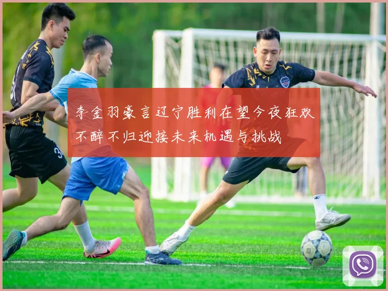 李金羽豪言辽宁胜利在望今夜狂欢不醉不归迎接未来机遇与挑战