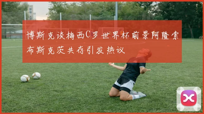 博斯克谈梅西C罗世界杯前景阿隆索布斯克茨共存引发热议