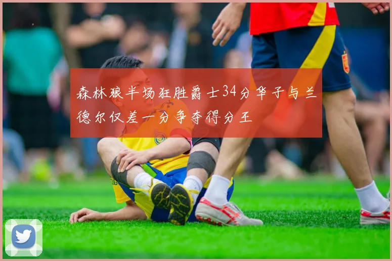 森林狼半场狂胜爵士34分华子与兰德尔仅差一分争夺得分王