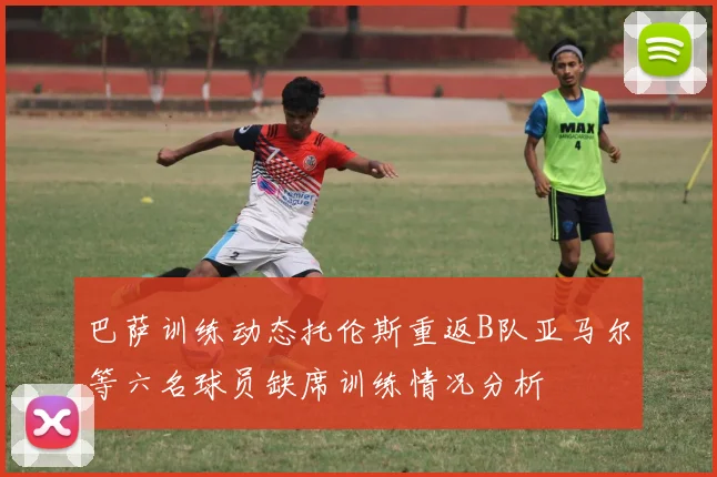 巴萨训练动态托伦斯重返B队亚马尔等六名球员缺席训练情况分析