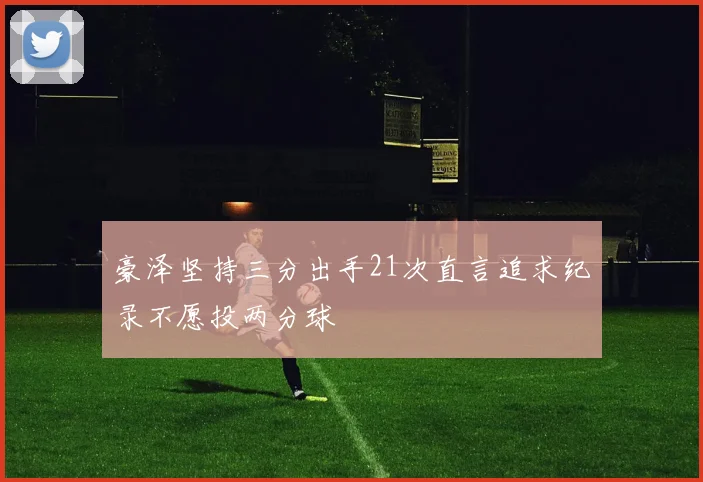 豪泽坚持三分出手21次直言追求纪录不愿投两分球