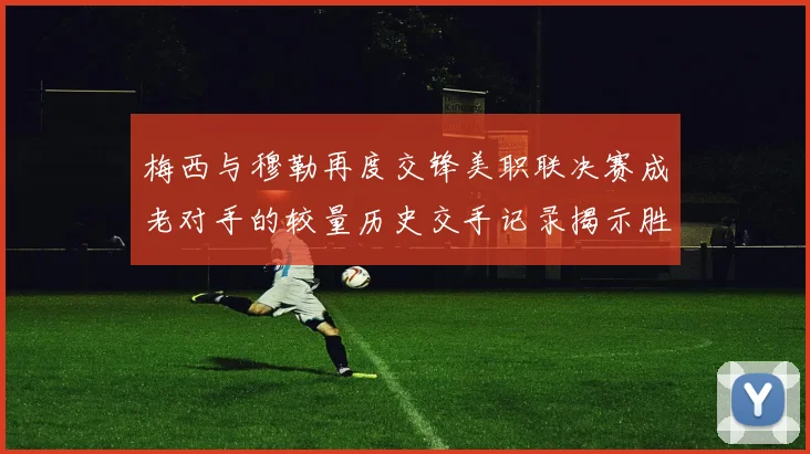 梅西与穆勒再度交锋美职联决赛成老对手的较量历史交手记录揭示胜负关系