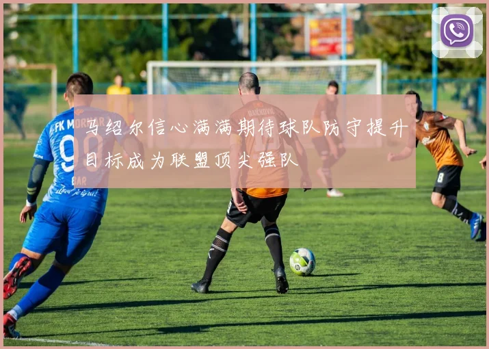 马绍尔信心满满期待球队防守提升目标成为联盟顶尖强队