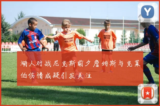 湖人对战尼克斯前夕詹姆斯与克莱伯伤情成疑引发关注