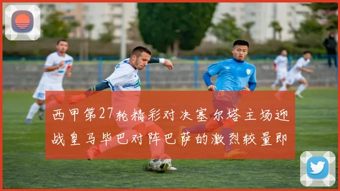 西甲第27轮精彩对决塞尔塔主场迎战皇马毕巴对阵巴萨的激烈较量即将上演