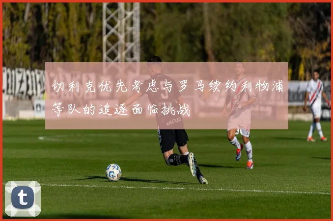 切利克优先考虑与罗马续约利物浦等队的追逐面临挑战
