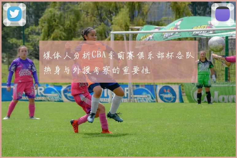 媒体人分析CBA季前赛俱乐部杯各队热身与外援考察的重要性