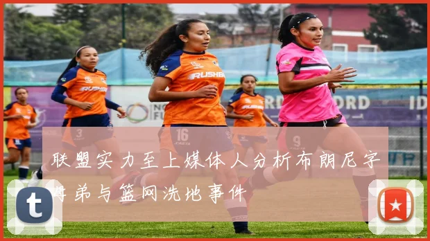 联盟实力至上媒体人分析布朗尼字母弟与篮网洗地事件