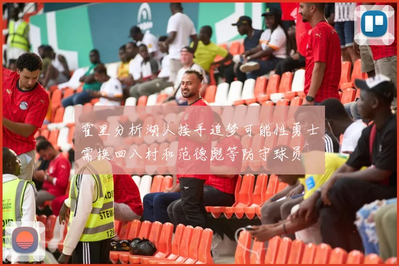 霍里分析湖人接手追梦可能性勇士需换回八村和范德彪等防守球员