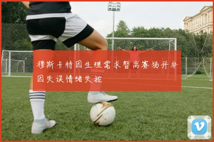 穆斯卡特因生理需求暂离赛场并非因失误情绪失控