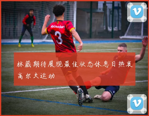 林葳期待展现最佳状态休息日热衷高尔夫运动