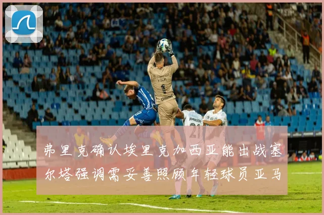 弗里克确认埃里克加西亚能出战塞尔塔强调需妥善照顾年轻球员亚马尔