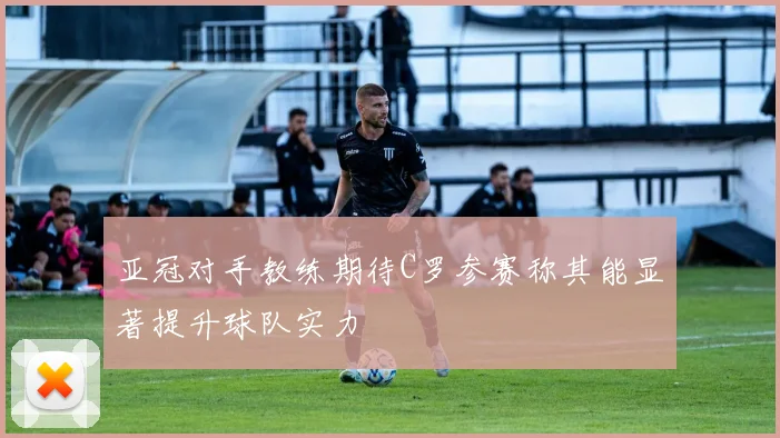 亚冠对手教练期待C罗参赛称其能显著提升球队实力