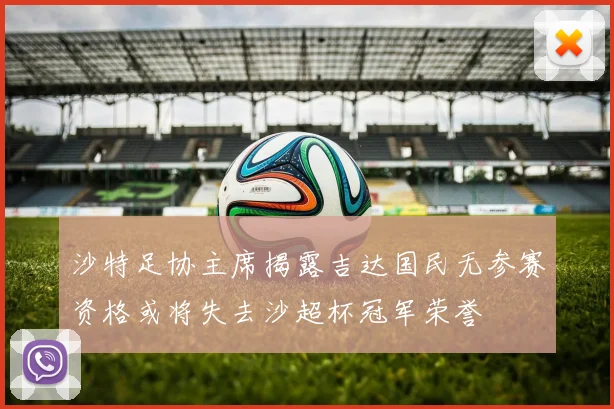 沙特足协主席揭露吉达国民无参赛资格或将失去沙超杯冠军荣誉