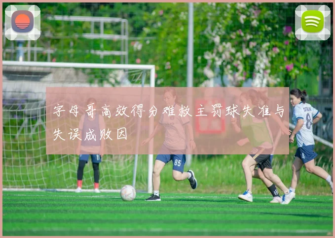 字母哥高效得分难救主罚球失准与失误成败因