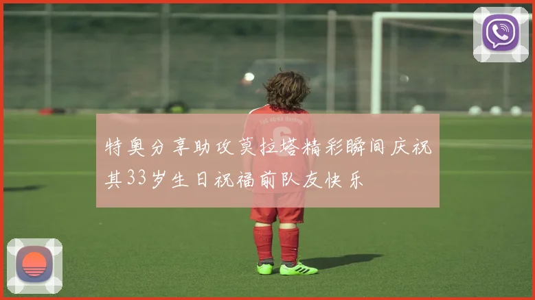 特奥分享助攻莫拉塔精彩瞬间庆祝其33岁生日祝福前队友快乐