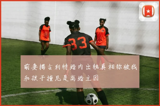 前妻揭古利特婚内出轨真相称被我和孩子撞见是离婚主因