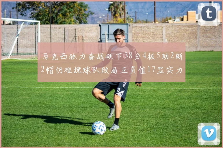 马克西独力奋战砍下38分4板5助2断2帽仍难挽球队败局正负值17显实力