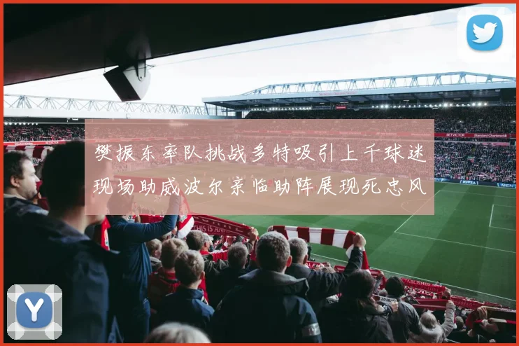 樊振东率队挑战多特吸引上千球迷现场助威波尔亲临助阵展现死忠风采