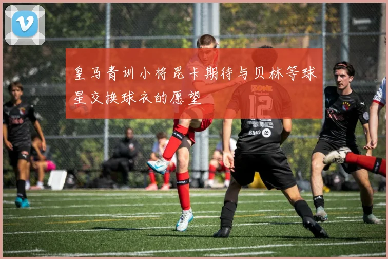皇马青训小将昆卡期待与贝林等球星交换球衣的愿望