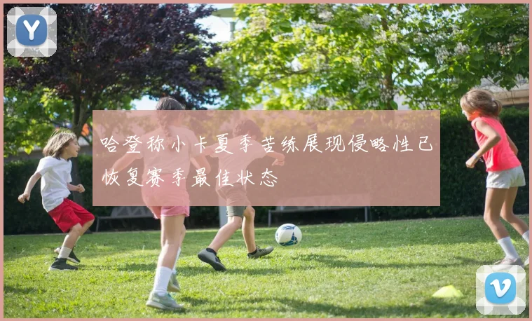 哈登称小卡夏季苦练展现侵略性已恢复赛季最佳状态