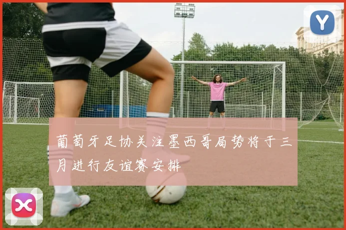 葡萄牙足协关注墨西哥局势将于三月进行友谊赛安排