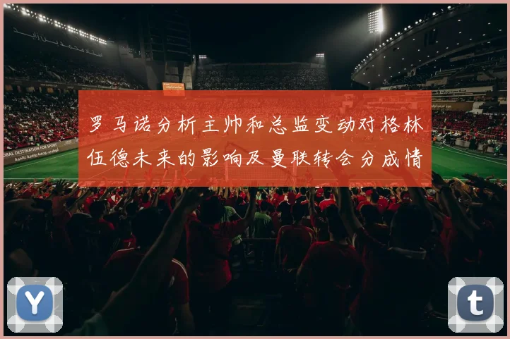 罗马诺分析主帅和总监变动对格林伍德未来的影响及曼联转会分成情况