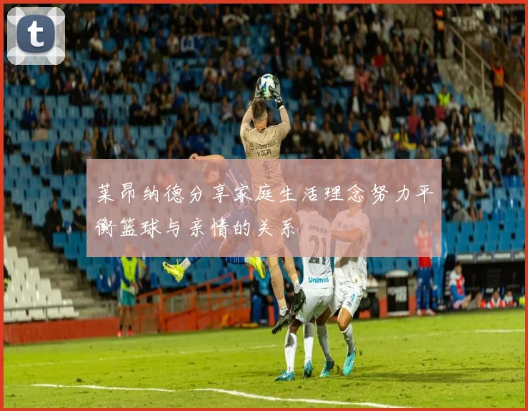 莱昂纳德分享家庭生活理念努力平衡篮球与亲情的关系