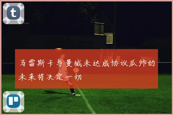 马雷斯卡与曼城未达成协议瓜帅的未来将决定一切