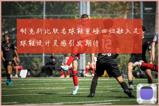 耐克科比联名球鞋重磅回归融入足球鞋设计灵感引发期待