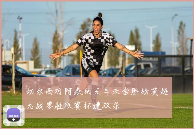 切尔西对阿森纳五年未尝胜绩英超九战零胜联赛杯遭双杀