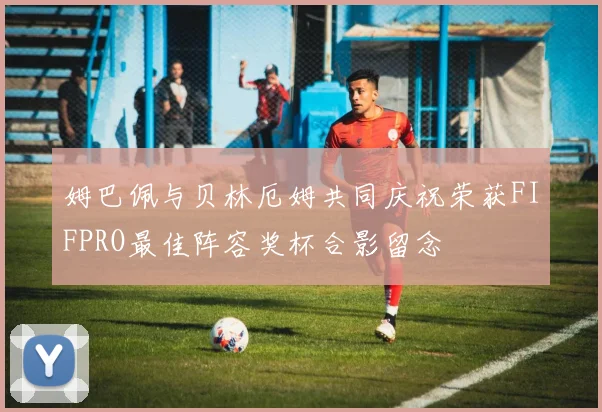 姆巴佩与贝林厄姆共同庆祝荣获FIFPRO最佳阵容奖杯合影留念