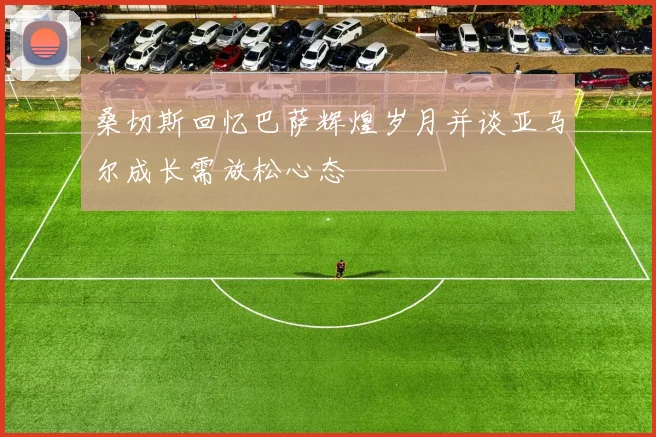 桑切斯回忆巴萨辉煌岁月并谈亚马尔成长需放松心态